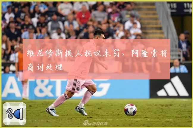 维尼修斯换人抗议未罚，阿隆索将商讨处理