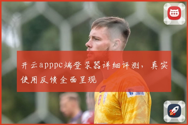 开云apppc端登录器详细评测，真实使用反馈全面呈现