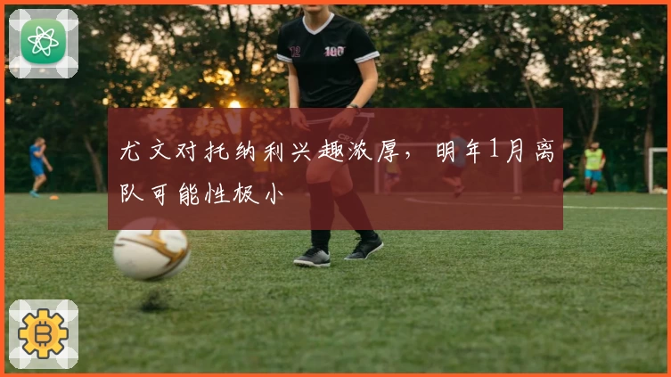 尤文对托纳利兴趣浓厚,明年1月离队可能性极小