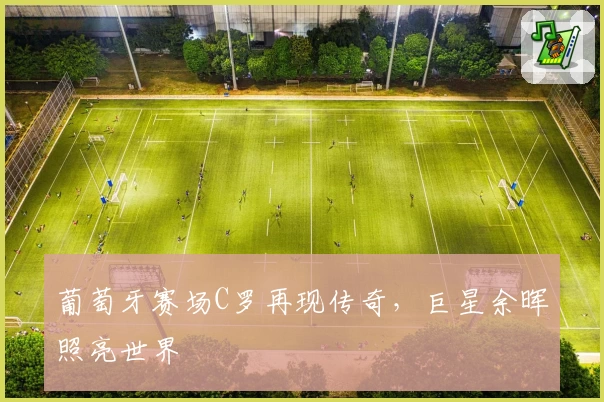 葡萄牙赛场C罗再现传奇，巨星余晖照亮世界