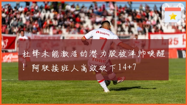 杜锋未能激活的潜力股被洋帅唤醒！阿联接班人高效砍下14+7