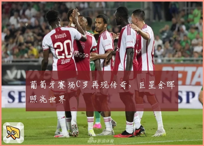 葡萄牙赛场C罗再现传奇，巨星余晖照亮世界