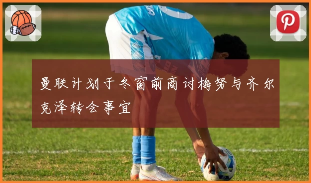 曼联计划于冬窗前商讨梅努与齐尔克泽转会事宜