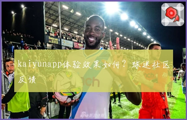 kaiyunapp体验效果如何？球迷社区反馈