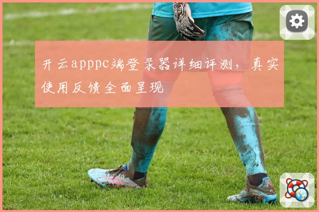 开云apppc端登录器详细评测，真实使用反馈全面呈现