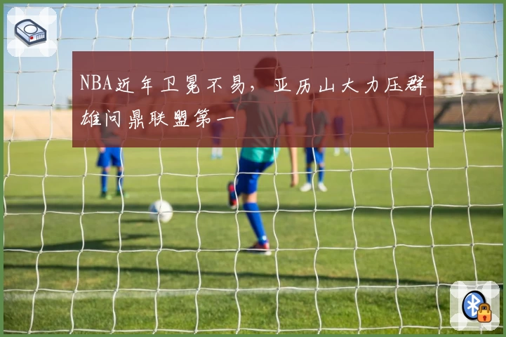 NBA近年卫冕不易，亚历山大力压群雄问鼎联盟第一