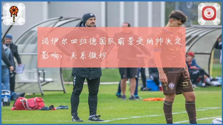 诺伊尔回归德国队前景受纳帅决定影响,关系微妙