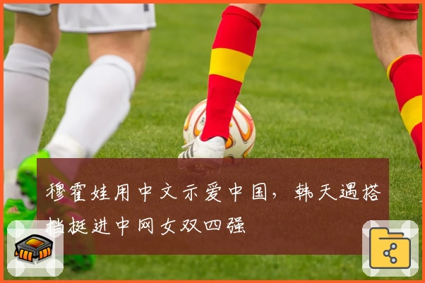 穆霍娃用中文示爱中国，韩天遇搭档挺进中网女双四强