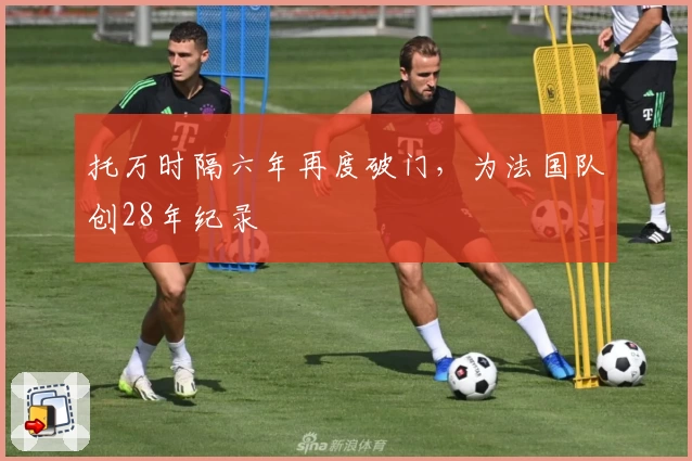 托万时隔六年再度破门，为法国队创28年纪录