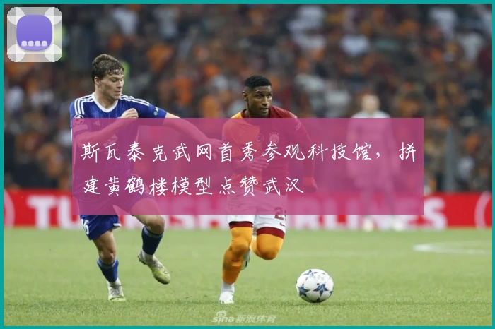 斯瓦泰克武网首秀参观科技馆，拼建黄鹤楼模型点赞武汉