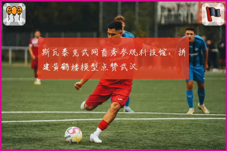 斯瓦泰克武网首秀参观科技馆，拼建黄鹤楼模型点赞武汉